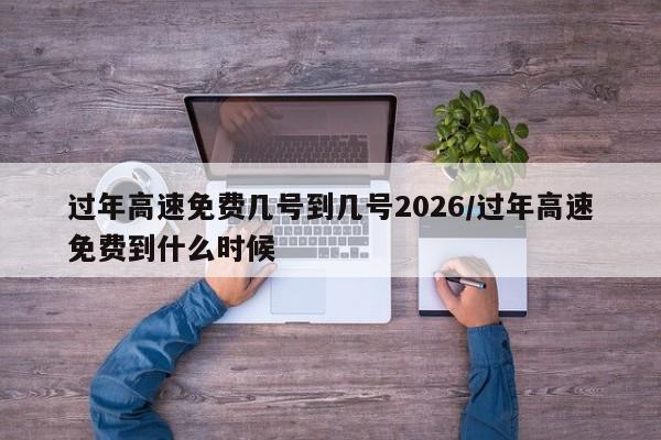 过年高速免费几号到几号2026/过年高速免费到什么时候