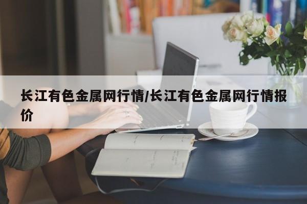 长江有色金属网行情/长江有色金属网行情报价