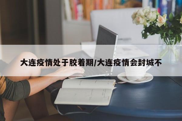 大连疫情处于胶着期/大连疫情会封城不