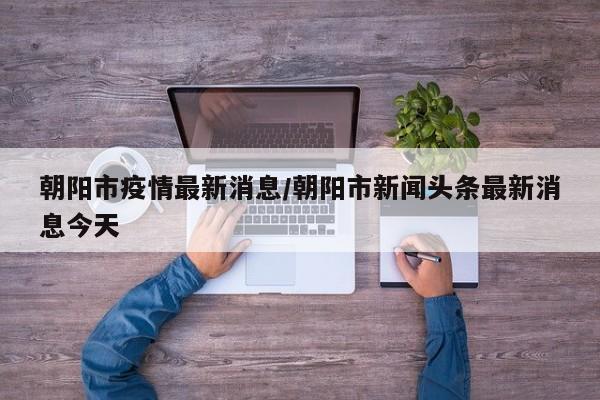 朝阳市疫情最新消息/朝阳市新闻头条最新消息今天