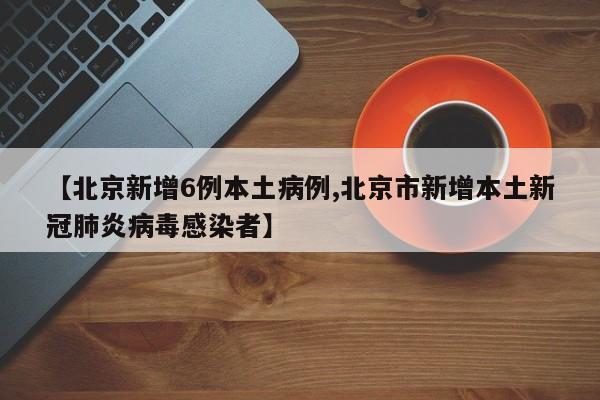 【北京新增6例本土病例,北京市新增本土新冠肺炎病毒感染者】