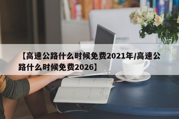 【高速公路什么时候免费2021年/高速公路什么时候免费2026】