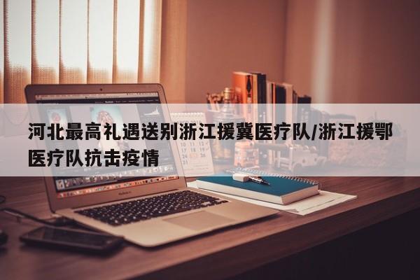 河北最高礼遇送别浙江援冀医疗队/浙江援鄂医疗队抗击疫情