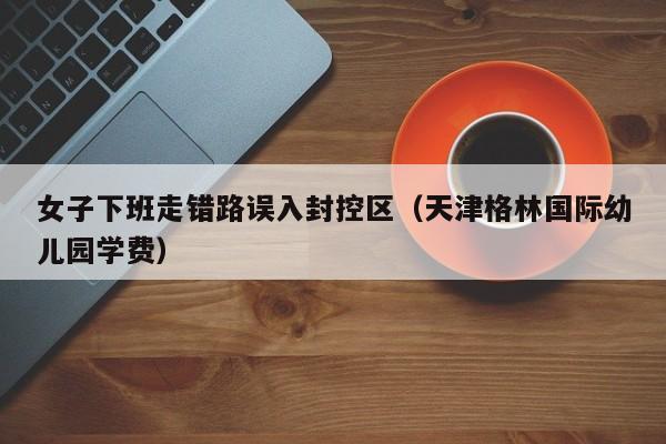 女子下班走错路误入封控区(天津格林国际幼儿园学费)