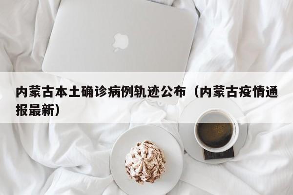 内蒙古本土确诊病例轨迹公布(内蒙古疫情通报最新)