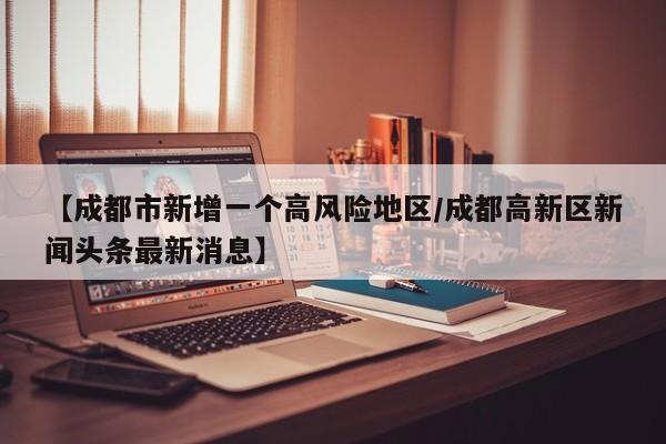 【成都市新增一个高风险地区/成都高新区新闻头条最新消息】