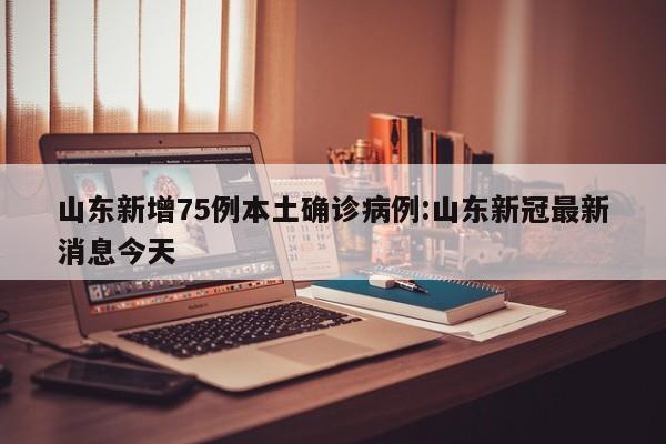 山东新增75例本土确诊病例:山东新冠最新消息今天