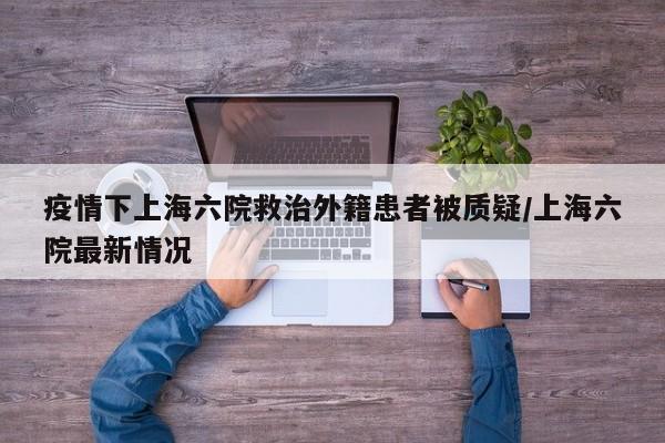 疫情下上海六院救治外籍患者被质疑/上海六院最新情况