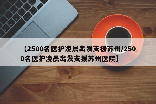 【2500名医护凌晨出发支援苏州/2500名医护凌晨出发支援苏州医院】