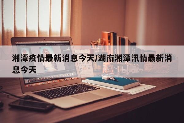 湘潭疫情最新消息今天/湖南湘潭汛情最新消息今天