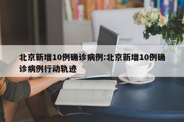 北京新增10例确诊病例:北京新增10例确诊病例行动轨迹