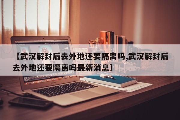 【武汉解封后去外地还要隔离吗,武汉解封后去外地还要隔离吗最新消息】