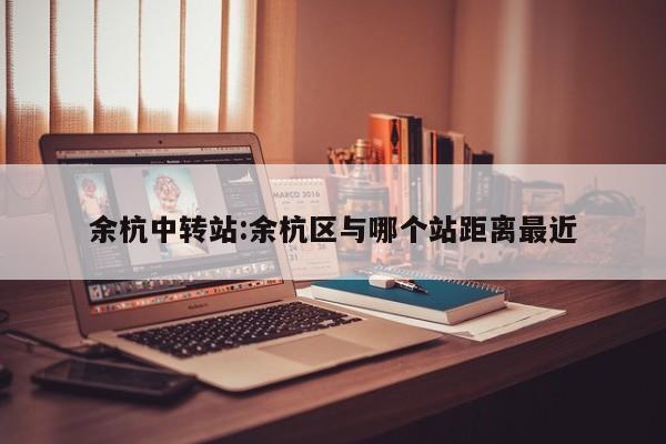 余杭中转站:余杭区与哪个站距离最近