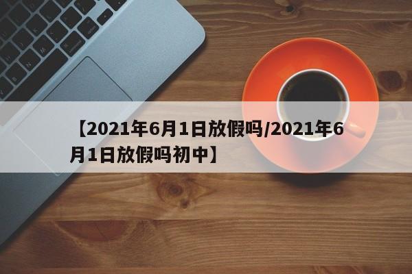 【2021年6月1日放假吗/2021年6月1日放假吗初中】