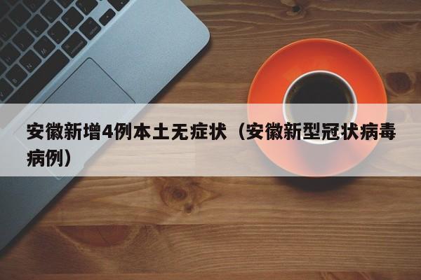 安徽新增4例本土无症状(安徽新型冠状病毒病例)