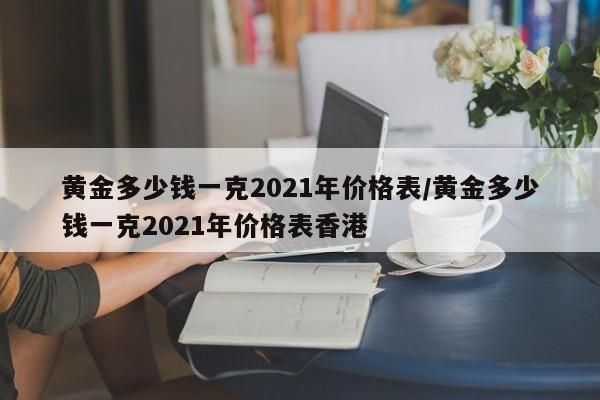 黄金多少钱一克2021年价格表/黄金多少钱一克2021年价格表香港