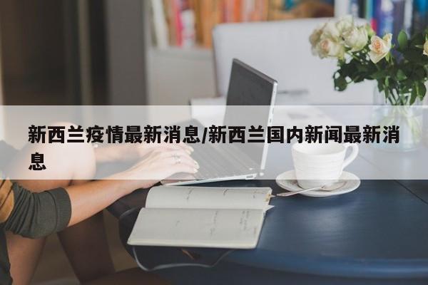 新西兰疫情最新消息/新西兰国内新闻最新消息