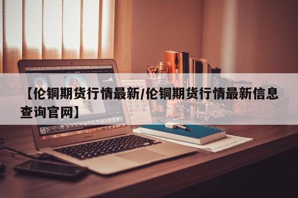 【伦铜期货行情最新/伦铜期货行情最新信息查询官网】