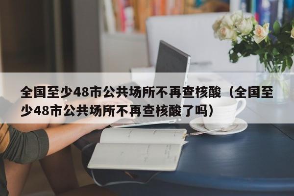 全国至少48市公共场所不再查核酸(全国至少48市公共场所不再查核酸了吗)