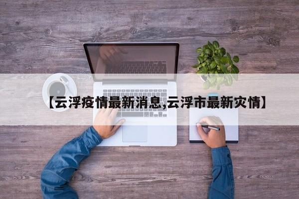 【云浮疫情最新消息,云浮市最新灾情】