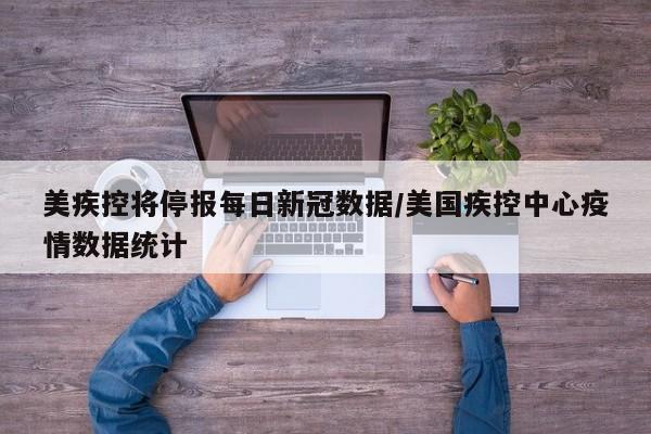 美疾控将停报每日新冠数据/美国疾控中心疫情数据统计