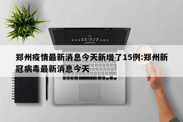 郑州疫情最新消息今天新增了15例:郑州新冠病毒最新消息今天