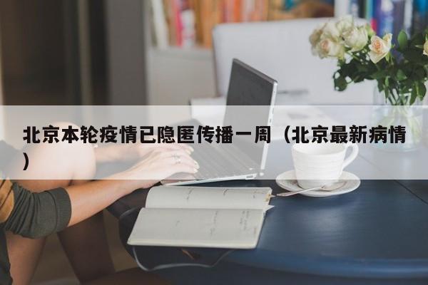 北京本轮疫情已隐匿传播一周(北京最新病情)