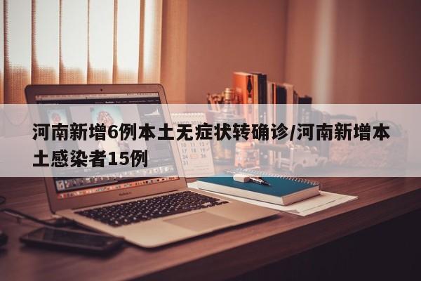河南新增6例本土无症状转确诊/河南新增本土感染者15例