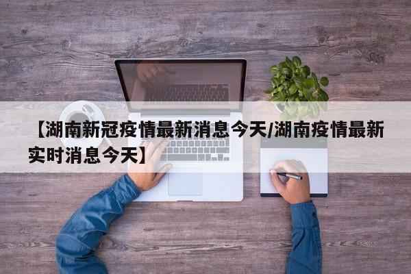【湖南新冠疫情最新消息今天/湖南疫情最新实时消息今天】
