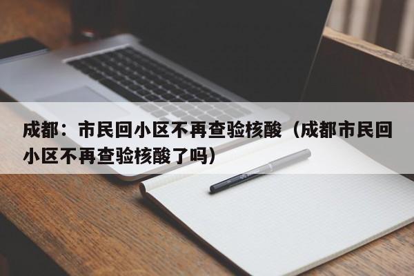 成都:市民回小区不再查验核酸(成都市民回小区不再查验核酸了吗)