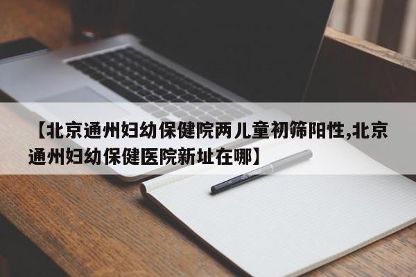 【北京通州妇幼保健院两儿童初筛阳性,北京通州妇幼保健医院新址在哪】
