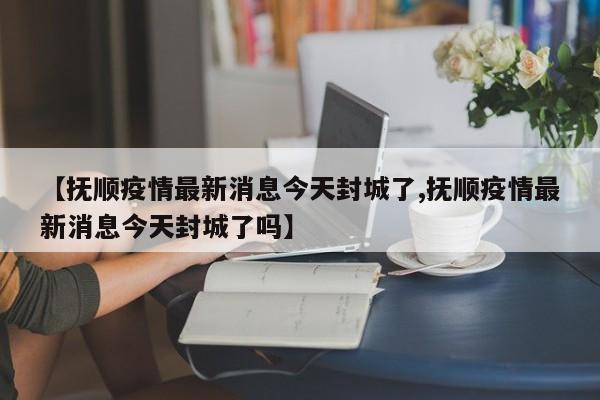 【抚顺疫情最新消息今天封城了,抚顺疫情最新消息今天封城了吗】