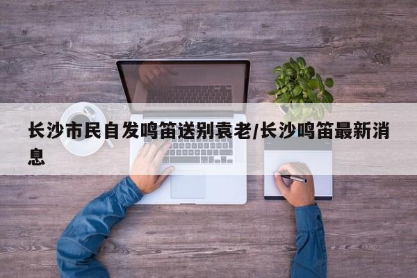 长沙市民自发鸣笛送别袁老/长沙鸣笛最新消息