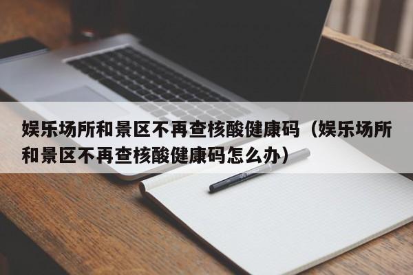 娱乐场所和景区不再查核酸健康码(娱乐场所和景区不再查核酸健康码怎么办)