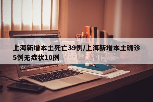 上海新增本土死亡39例/上海新增本土确诊5例无症状10例