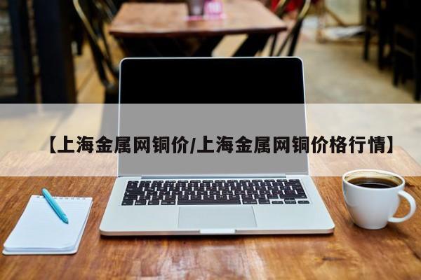 【上海金属网铜价/上海金属网铜价格行情】