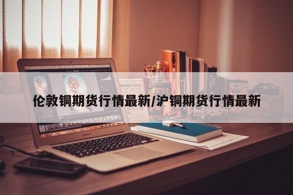 伦敦铜期货行情最新/沪铜期货行情最新