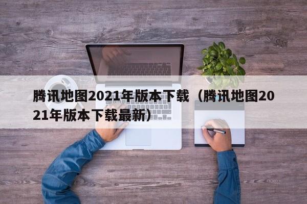 腾讯地图2021年版本下载(腾讯地图2021年版本下载最新)