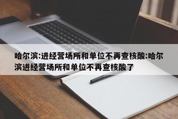 哈尔滨:进经营场所和单位不再查核酸:哈尔滨进经营场所和单位不再查核酸了