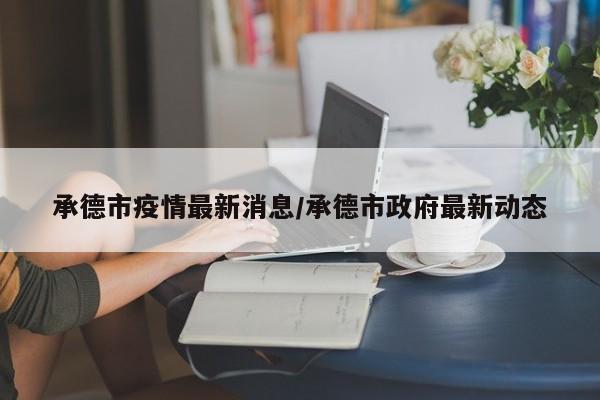 承德市疫情最新消息/承德市政府最新动态