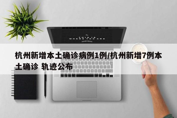 杭州新增本土确诊病例1例/杭州新增7例本土确诊 轨迹公布