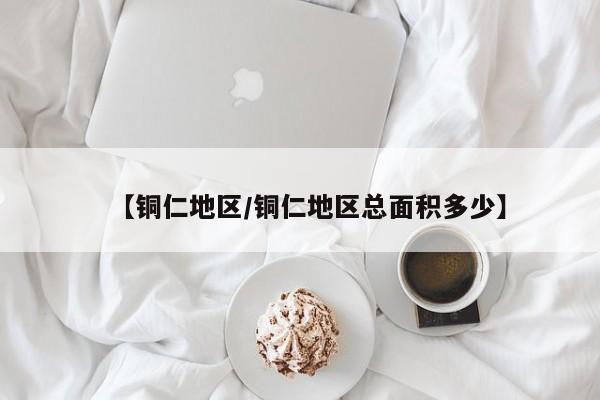 【铜仁地区/铜仁地区总面积多少】