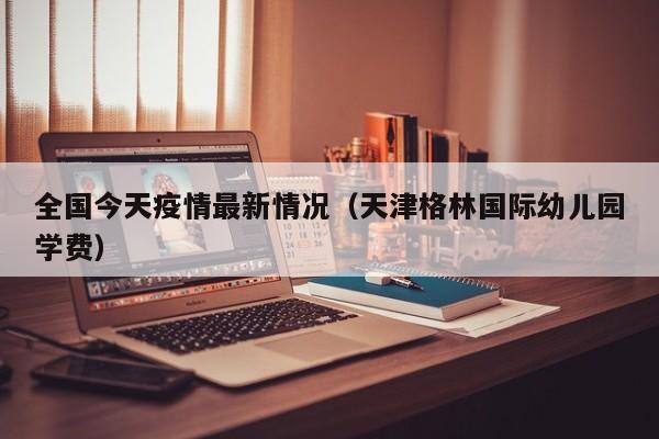 全国今天疫情最新情况(天津格林国际幼儿园学费)