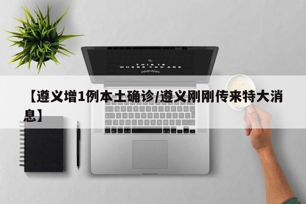 【遵义增1例本土确诊/遵义刚刚传来特大消息】