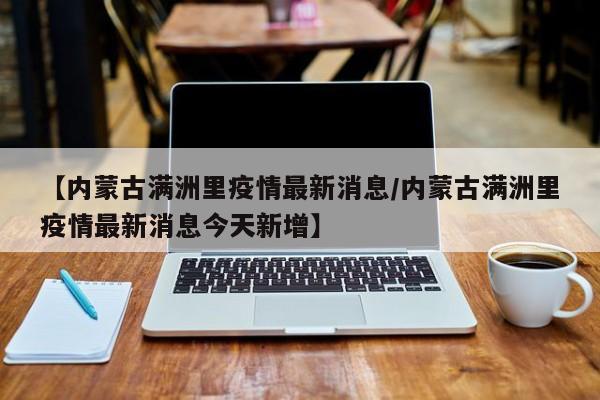 【内蒙古满洲里疫情最新消息/内蒙古满洲里疫情最新消息今天新增】