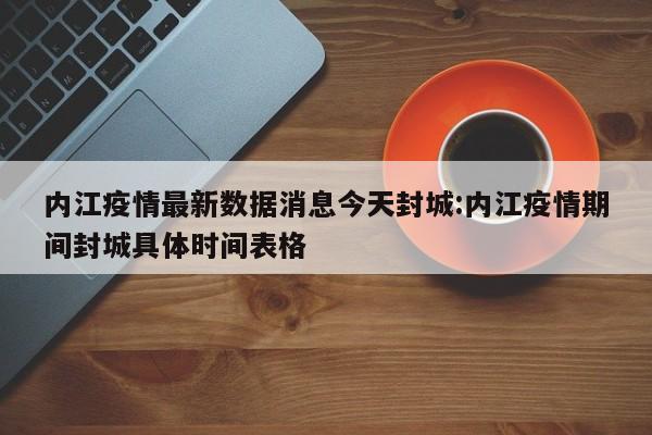 内江疫情最新数据消息今天封城:内江疫情期间封城具体时间表格