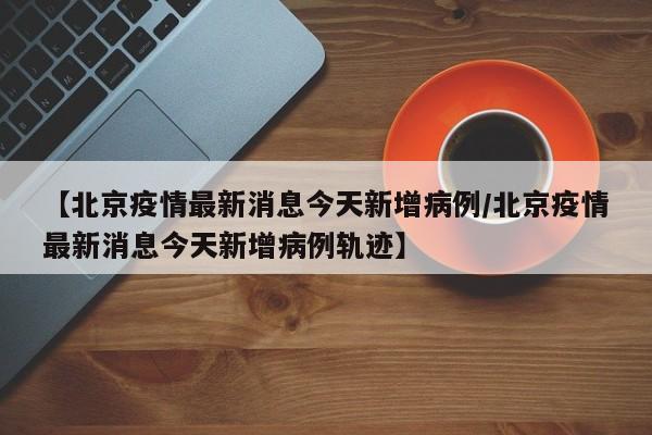 【北京疫情最新消息今天新增病例/北京疫情最新消息今天新增病例轨迹】