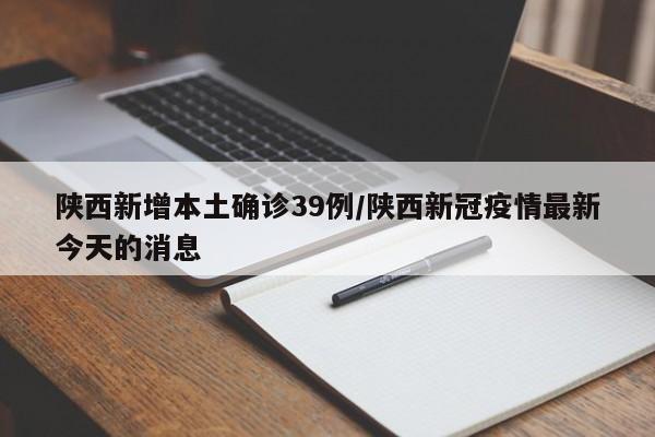 陕西新增本土确诊39例/陕西新冠疫情最新今天的消息
