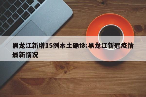 黑龙江新增15例本土确诊:黑龙江新冠疫情最新情况