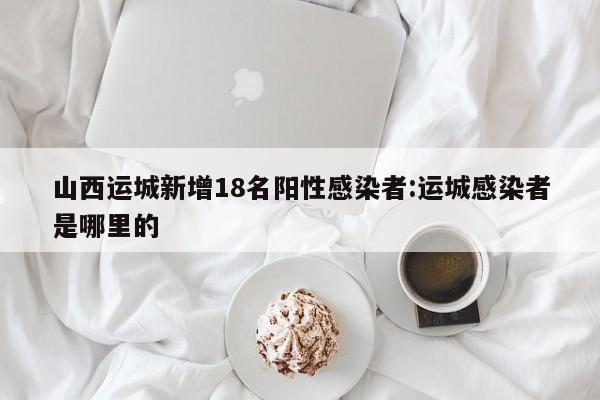 山西运城新增18名阳性感染者:运城感染者是哪里的